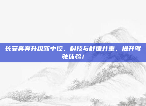 长安奔奔升级新中控，科技与舒适并重，提升驾驶体验！