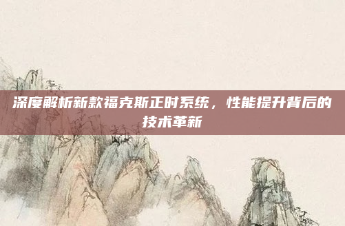 深度解析新款福克斯正时系统，性能提升背后的技术革新