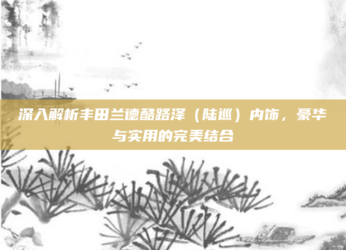 深入解析丰田兰德酷路泽（陆巡）内饰，豪华与实用的完美结合