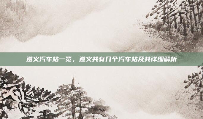 遵义汽车站一览，遵义共有几个汽车站及其详细解析