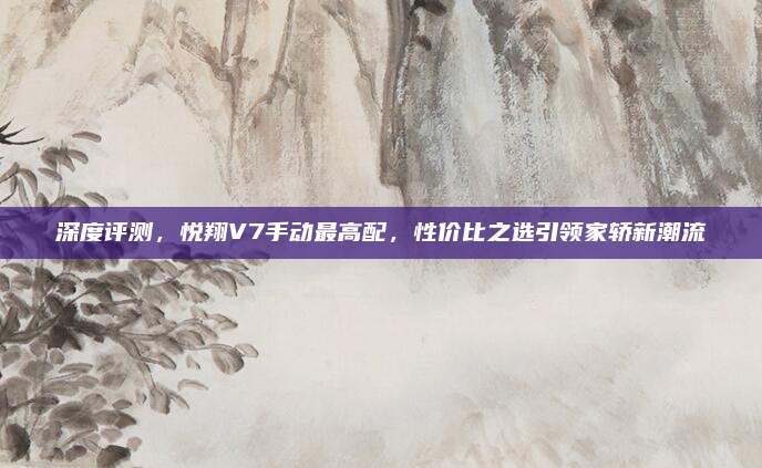 深度评测，悦翔V7手动最高配，性价比之选引领家轿新潮流