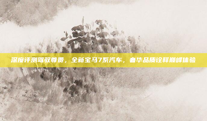 深度评测驾驭尊贵，全新宝马7系汽车，奢华品质诠释巅峰体验
