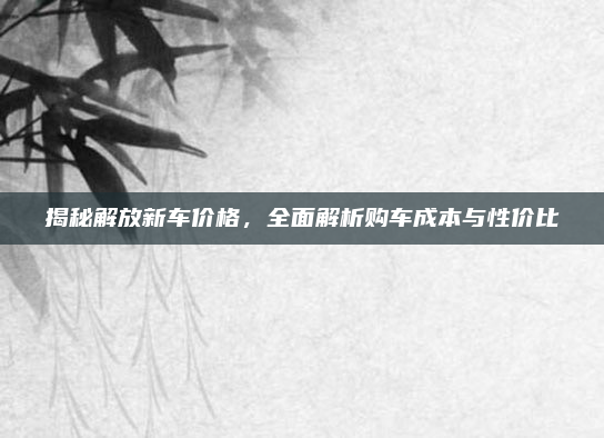 揭秘解放新车价格，全面解析购车成本与性价比