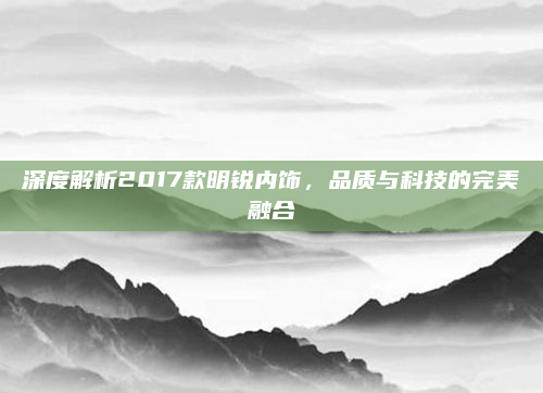 深度解析2017款明锐内饰,品质与科技的完美融合