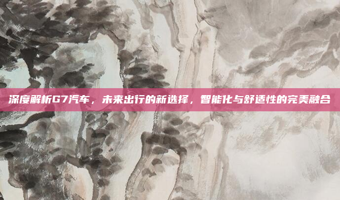 深度解析G7汽车,未来出行的新选择,智能化与舒适性的完美融合