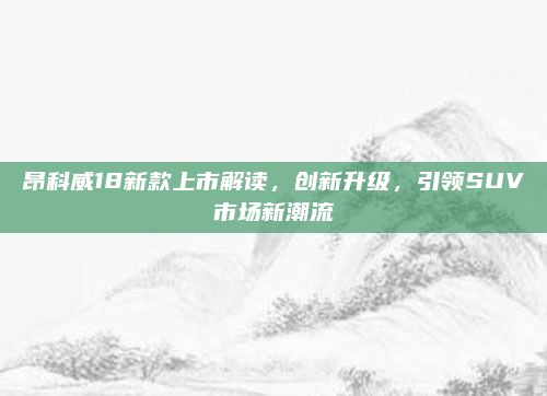 昂科威18新款上市解读，创新升级，引领SUV市场新潮流