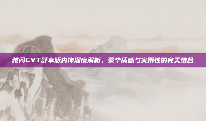 雅阁CVT舒享版内饰深度解析，豪华质感与实用性的完美结合