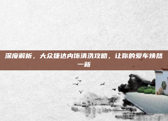 深度解析，大众捷达内饰清洗攻略，让你的爱车焕然一新