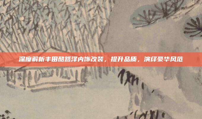 深度解析丰田酷路泽内饰改装，提升品质，演绎豪华风范