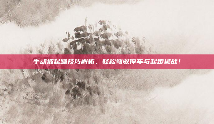 手动坡起蹿技巧解析，轻松驾驭停车与起步挑战！