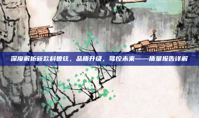 深度解析新款科鲁兹，品质升级，驾控未来——质量报告详解
