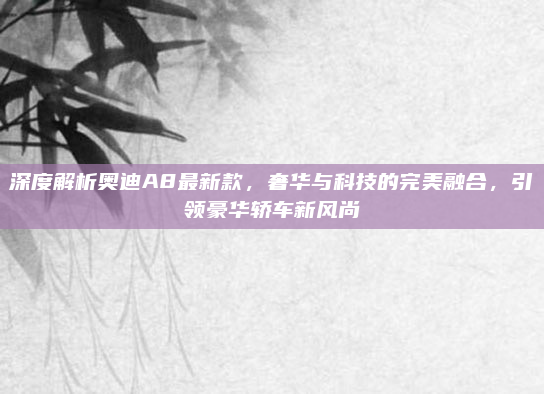 深度解析奥迪A8最新款，奢华与科技的完美融合，引领豪华轿车新风尚