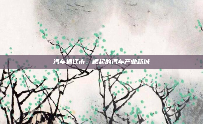 汽车通辽市，崛起的汽车产业新城