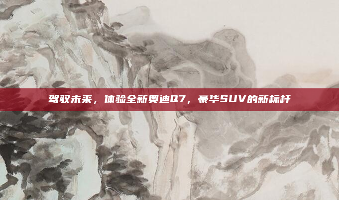驾驭未来,体验全新奥迪Q7,豪华SUV的新标杆