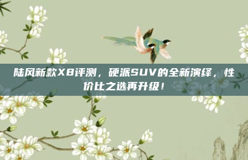 陆风新款X8评测,硬派SUV的全新演绎,性价比之选再升级!