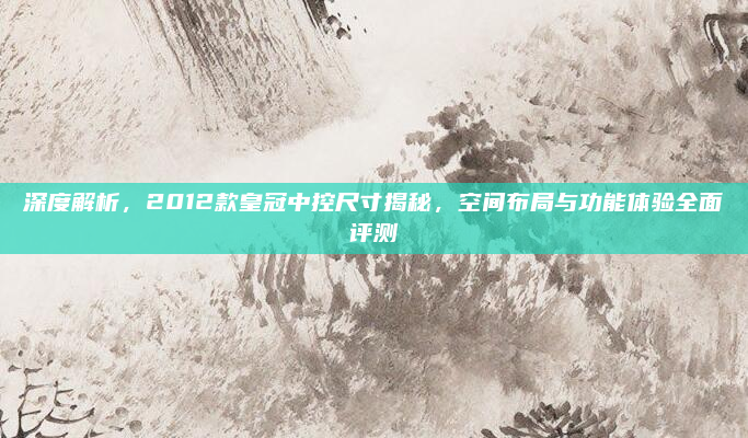 深度解析,2012款皇冠中控尺寸揭秘,空间布局与功能体验全面评测