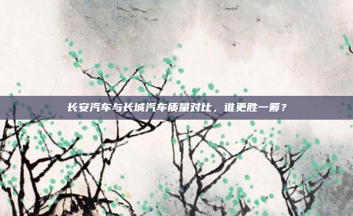 长安汽车与长城汽车质量对比，谁更胜一筹？