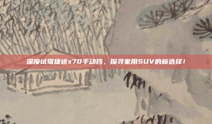深度试驾捷途x70手动挡，探寻家用SUV的新选择！