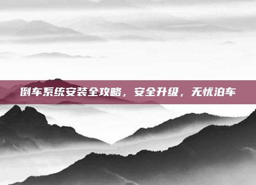 倒车系统安装全攻略,安全升级,无忧泊车
