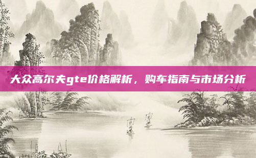 大众高尔夫gte价格解析,购车指南与市场分析