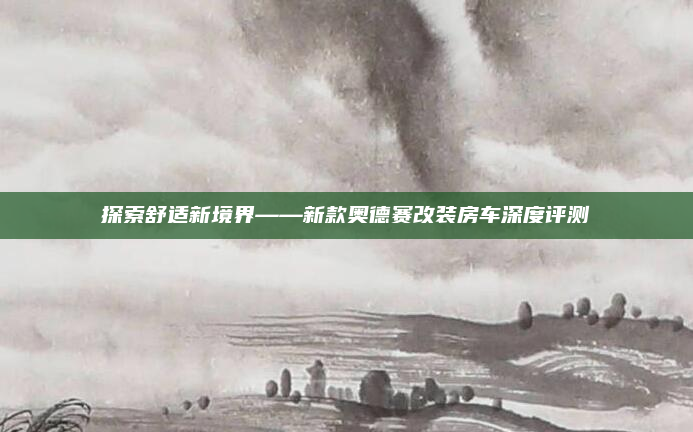 探索舒适新境界——新款奥德赛改装房车深度评测
