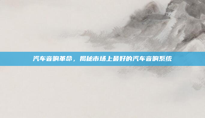 汽车音响革命,揭秘市场上最好的汽车音响系统