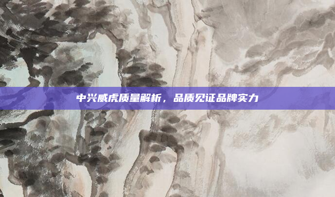 中兴威虎质量解析，品质见证品牌实力