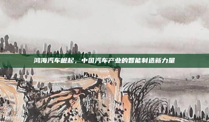 鸿海汽车崛起，中国汽车产业的智能制造新力量