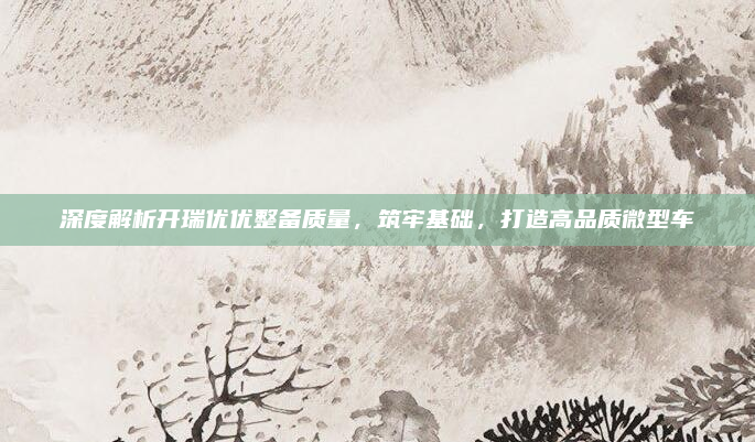 深度解析开瑞优优整备质量，筑牢基础，打造高品质微型车