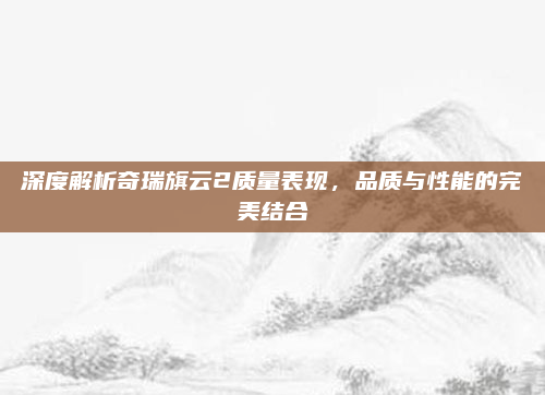 深度解析奇瑞旗云2质量表现，品质与性能的完美结合