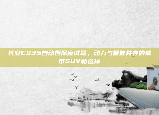长安CS35自动挡深度试驾，动力与智能并存的城市SUV新选择