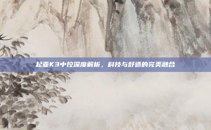 起亚K3中控深度解析,科技与舒适的完美融合