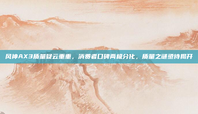 风神AX3质量疑云重重，消费者口碑两极分化，质量之谜亟待揭开