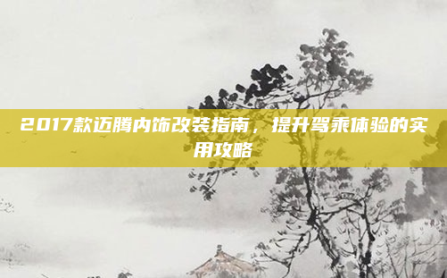 2017款迈腾内饰改装指南，提升驾乘体验的实用攻略