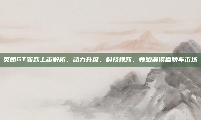 英朗GT新款上市解析，动力升级，科技焕新，领跑紧凑型轿车市场