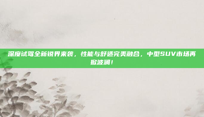 深度试驾全新锐界来袭，性能与舒适完美融合，中型SUV市场再掀波澜！