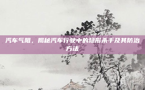 汽车气阻，揭秘汽车行驶中的隐形杀手及其防治方法