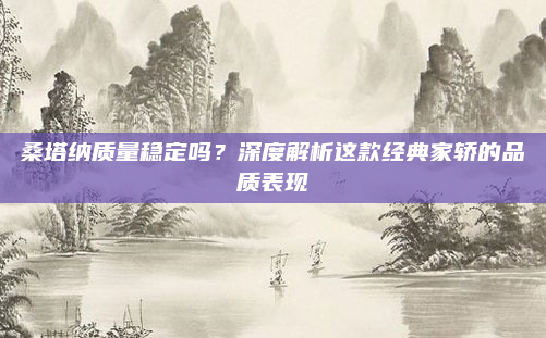 桑塔纳质量稳定吗?深度解析这款经典家轿的品质表现