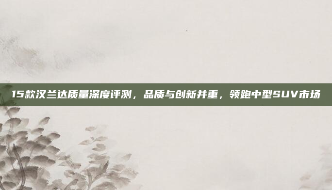 15款汉兰达质量深度评测,品质与创新并重,领跑中型SUV市场
