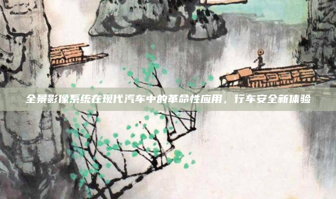 全景影像系统在现代汽车中的革命性应用，行车安全新体验