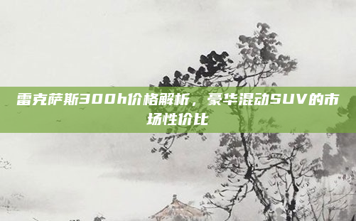 雷克萨斯300h价格解析，豪华混动SUV的市场性价比