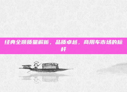 经典全顺质量解析，品质卓越，商用车市场的标杆