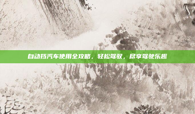 自动挡汽车使用全攻略，轻松驾驭，尽享驾驶乐趣