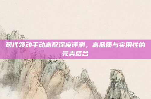 现代领动手动高配深度评测，高品质与实用性的完美结合