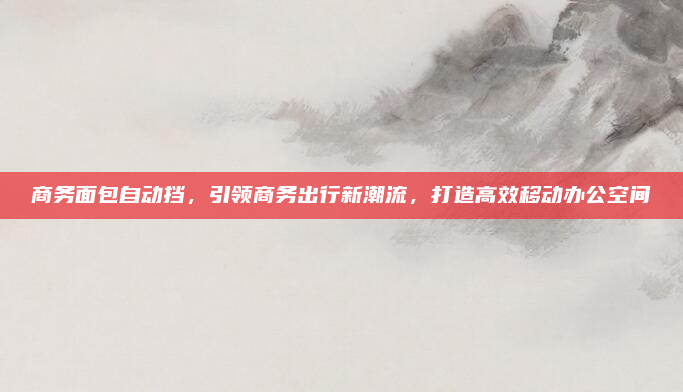 商务面包自动挡，引领商务出行新潮流，打造高效移动办公空间