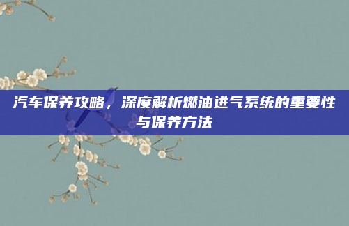 汽车保养攻略，深度解析燃油进气系统的重要性与保养方法