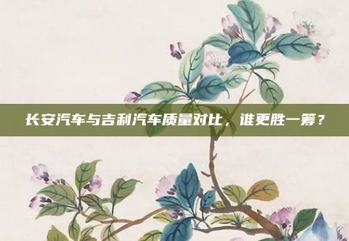 长安汽车与吉利汽车质量对比，谁更胜一筹？