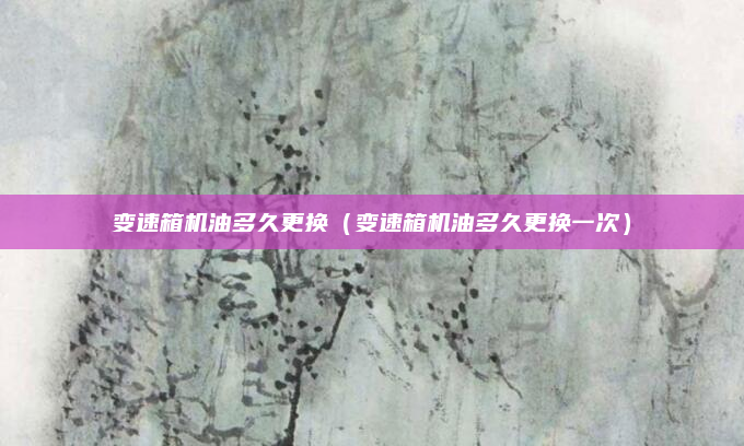 变速箱机油多久更换(变速箱机油多久更换一次)