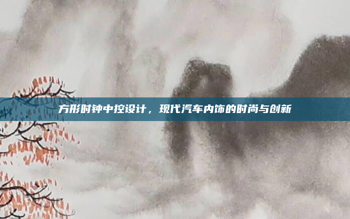 方形时钟中控设计，现代汽车内饰的时尚与创新