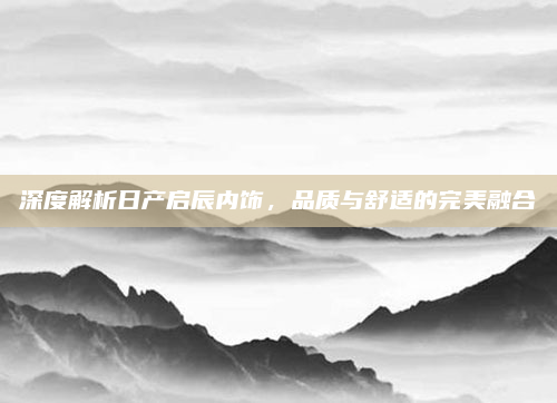 深度解析日产启辰内饰，品质与舒适的完美融合